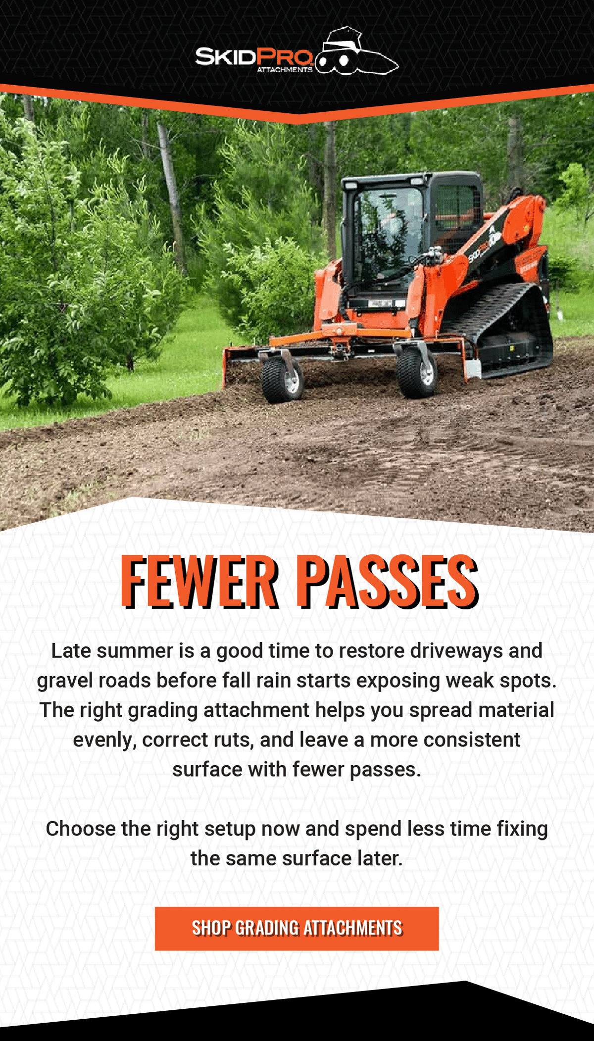 Fewer Passes - Late summer is a good time to restore driveways and gravel roads before fall rain starts exposing weak spots. The right grading attachment helps you spread material evenly, correct ruts, and leave a more consistent surface with fewer passes.       Choose the right setup now and spend less time fixing the same surface later. - Shop Grading Attachments