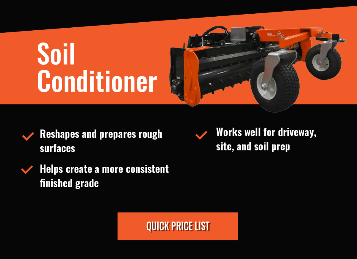 Soil Conditioner  - Reshapes and prepares rough surfaces    -Helps create a more consistent finished grade    -Works well for driveway, site, and soil prep  - Quick Price List