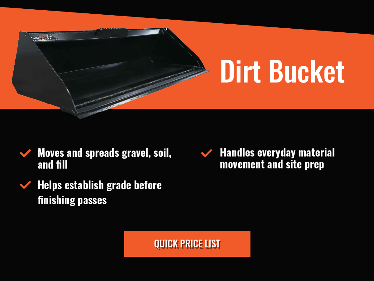 Dirt Bucket  - Moves and spreads gravel, soil, and fill    -Helps establish grade before finishing passes   - Handles everyday material movement and site prep  - Quick Price List