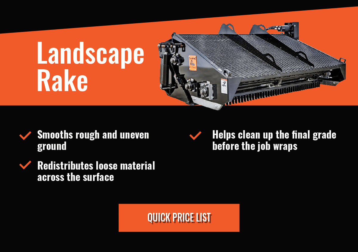 Landscape Rake  - Smooths rough and uneven ground    -Redistributes loose material across the surface   - Helps clean up the final grade before the job wraps - Quick Price List