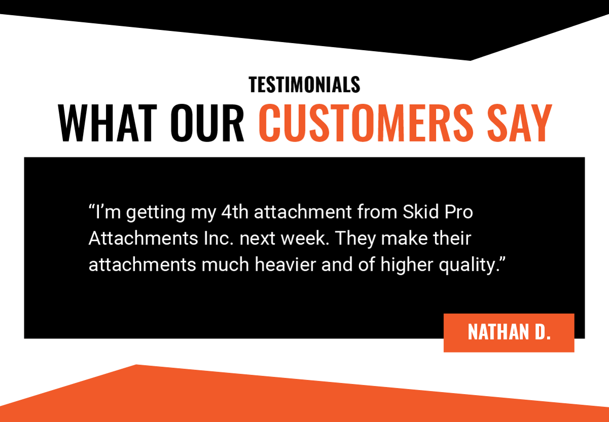 Testimonials - What Our Customers Say - I’m getting my 4th attachment from Skid Pro Attachments Inc. next week. They make their attachments much heavier and of higher quality. - Nathan D.  