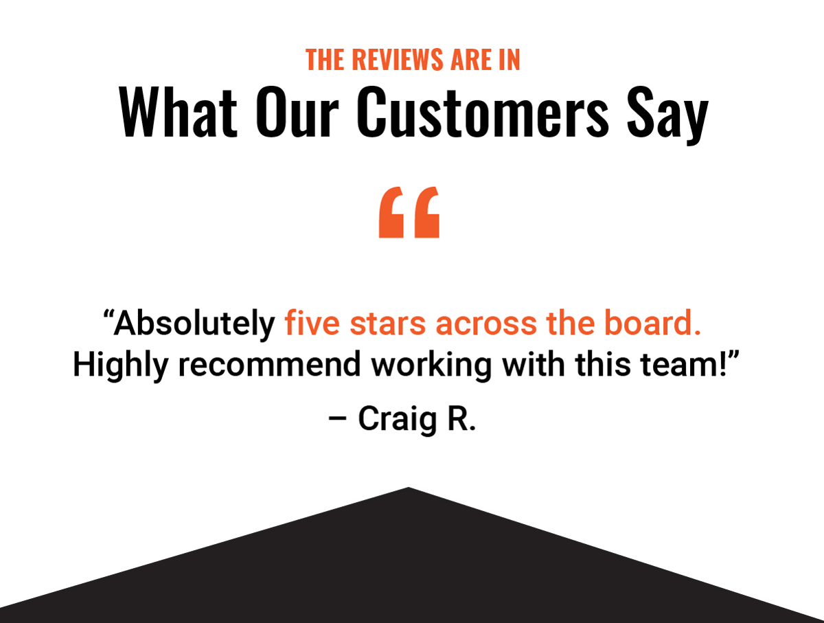 The Reviews Are In - What Our Customers Say - "Absolutely five stars across the board. Highly recommend working with this team!" – Craig R. 